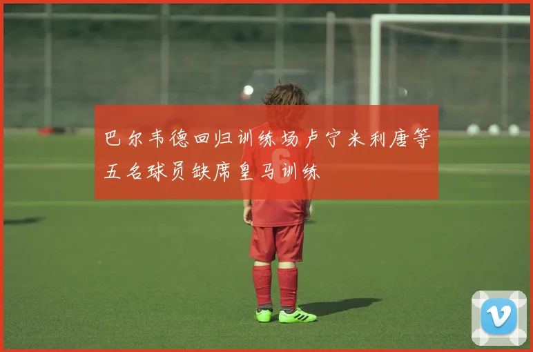 巴尔韦德回归训练场卢宁米利唐等五名球员缺席皇马训练