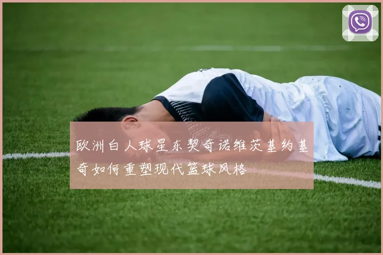 欧洲白人球星东契奇诺维茨基约基奇如何重塑现代篮球风格