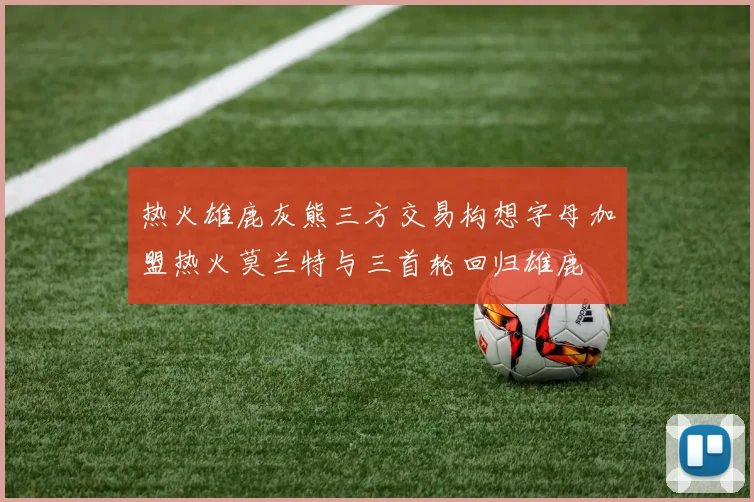 热火雄鹿灰熊三方交易构想字母加盟热火莫兰特与三首轮回归雄鹿
