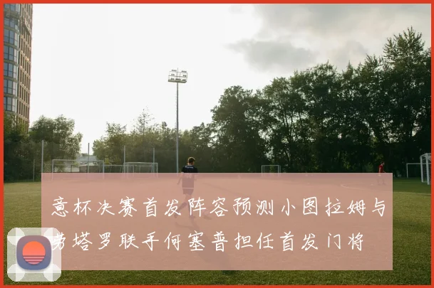 意杯决赛首发阵容预测小图拉姆与劳塔罗联手何塞普担任首发门将