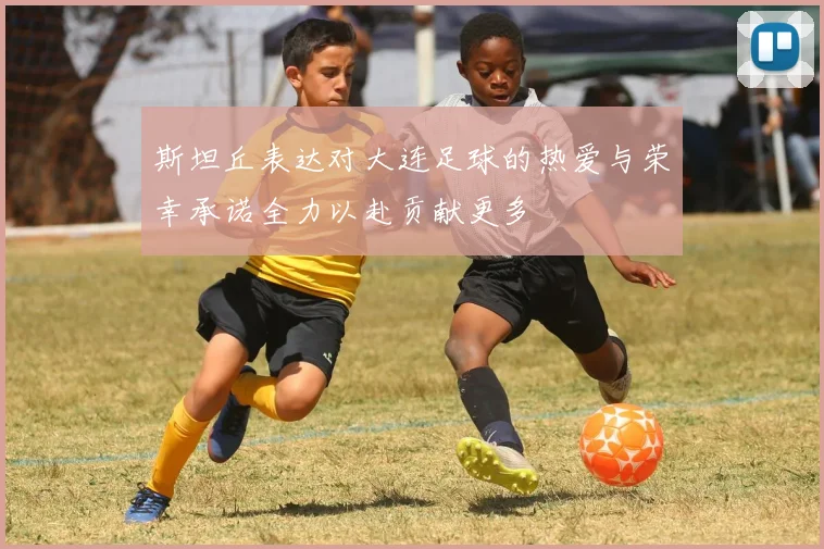 斯坦丘表达对大连足球的热爱与荣幸承诺全力以赴贡献更多