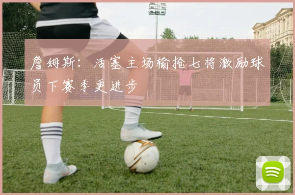 詹姆斯：活塞主场输抢七将激励球员下赛季更进步