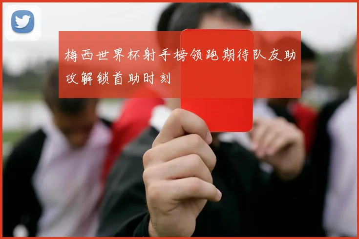 梅西世界杯射手榜领跑期待队友助攻解锁首助时刻