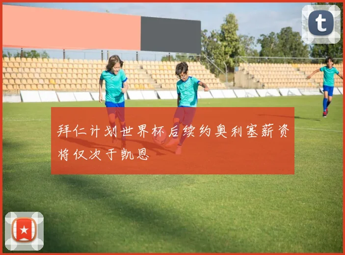 拜仁计划世界杯后续约奥利塞薪资将仅次于凯恩