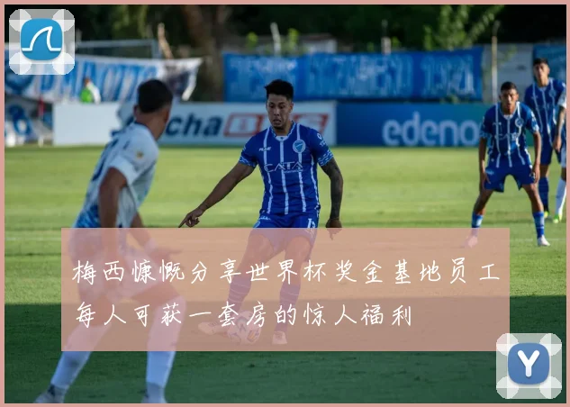 梅西慷慨分享世界杯奖金基地员工每人可获一套房的惊人福利