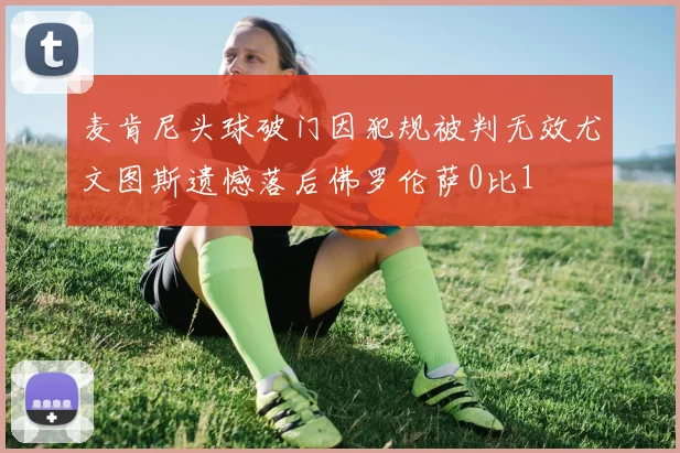 麦肯尼头球破门因犯规被判无效尤文图斯遗憾落后佛罗伦萨0比1